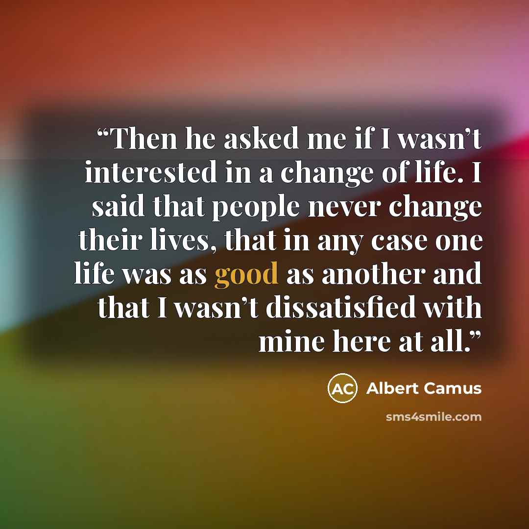 “Then he asked me if I wasn’t interested in a change of life. I said that people never change their lives, that in any case one life was as good as another and that I wasn’t dissatisfied with mine here at all.” quote by Albert Camus