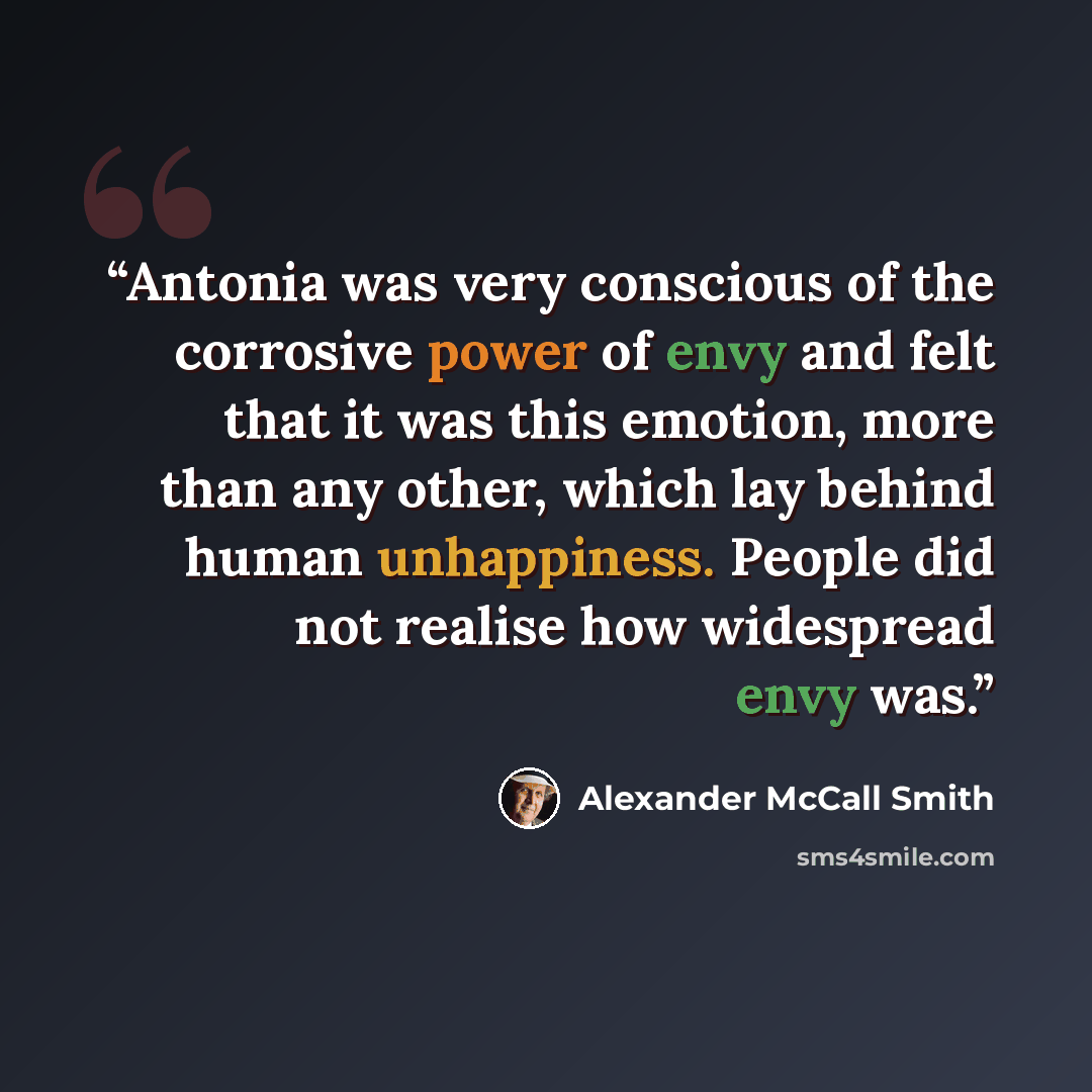 “Antonia was very conscious of the corrosive power of envy and felt that it was this emotion, more than any other, which lay behind human unhappiness. People did not realise how widespread envy was.” quote by Alexander McCall Smith