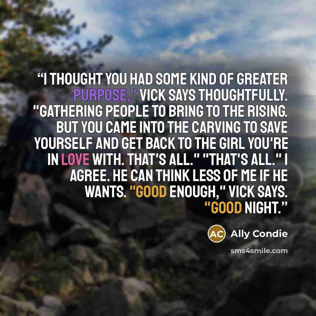“I thought you had some kind of greater purpose," Vick says thoughtfully. "Gathering people to bring to the Rising. but you came into the Carving to save yourself and get back to the girl you're in love with. That's all." "That's all." I agree. He can think less of me if he wants. "Good enough,"…” quote by Ally Condie
