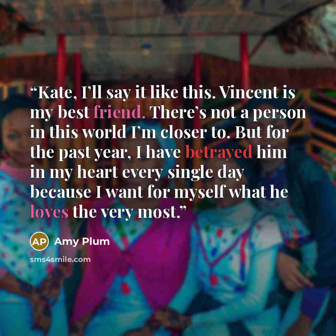 “Kate, I’ll say it like this. Vincent is my best friend. There’s not a person in this world I’m closer to. But for the past year, I have betrayed him in my heart every single day because I want for myself what he loves the very most.” quote by Amy Plum