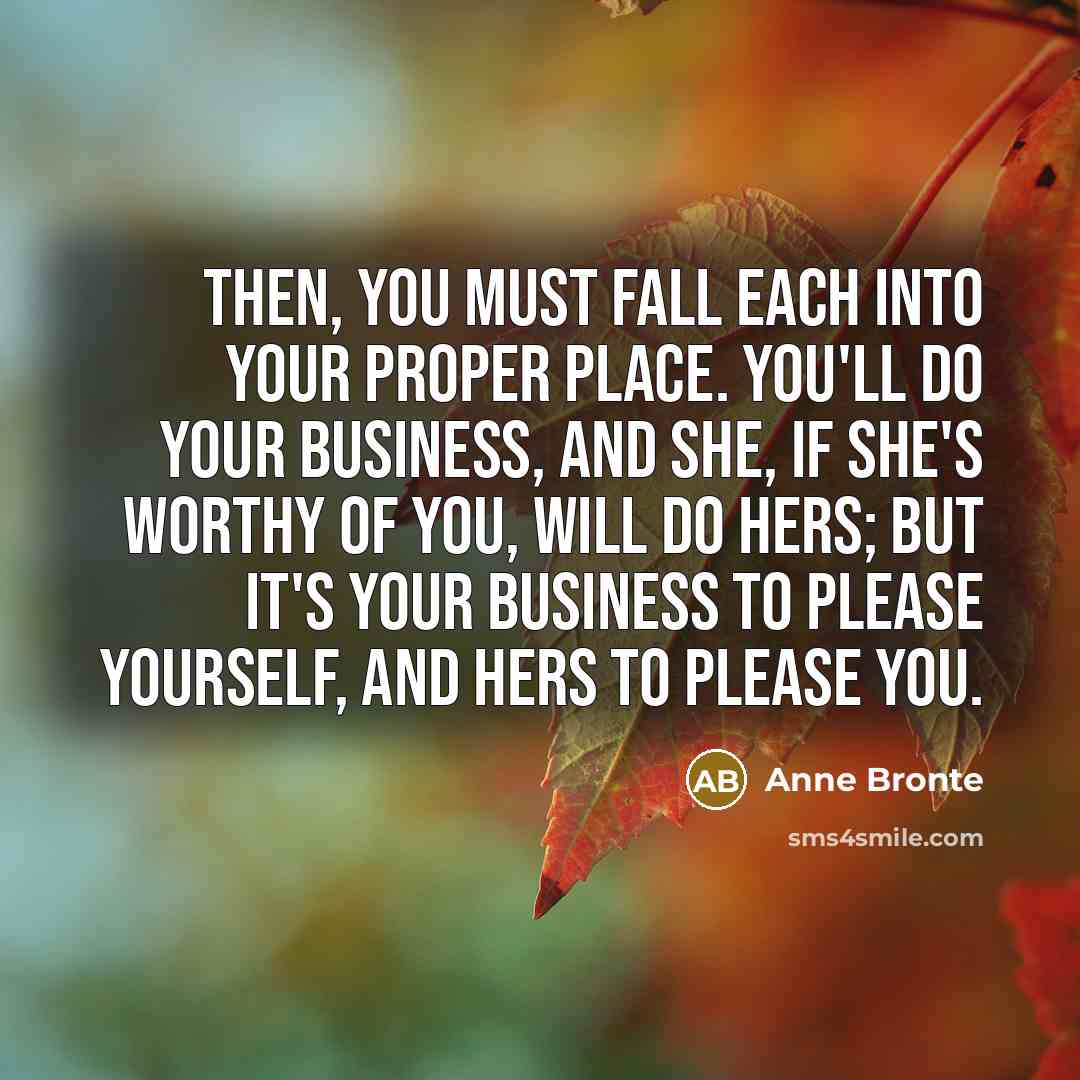 “Then, you must fall each into your proper place. You'll do your business, and she, if she's worthy of you, will do hers; but it's your business to please yourself, and hers to please you.” quote by Anne Bronte