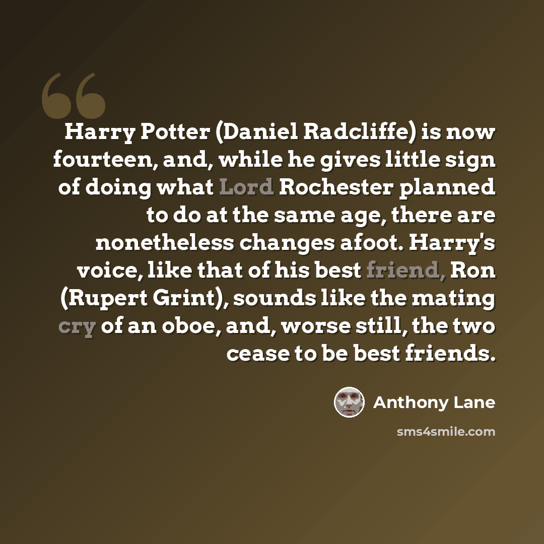 “Harry Potter (Daniel Radcliffe) is now fourteen, and, while he gives little sign of doing what Lord Rochester planned to do at the same age, there are nonetheless changes afoot. Harry's voice, like that of his best friend, Ron (Rupert Grint), sounds like the mating cry of an oboe, and, worse…” quote by Anthony Lane