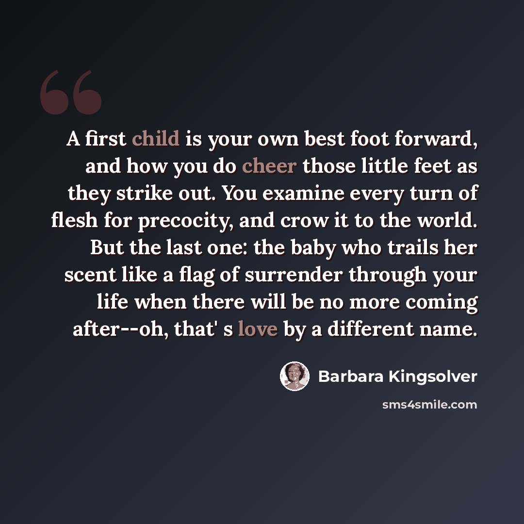 “A first child is your own best foot forward, and how you do cheer those little feet as they strike out. You examine every turn of flesh for precocity, and crow it to the world. But the last one: the baby who trails her scent like a flag of surrender through your life when there will be no more…” quote by Barbara Kingsolver