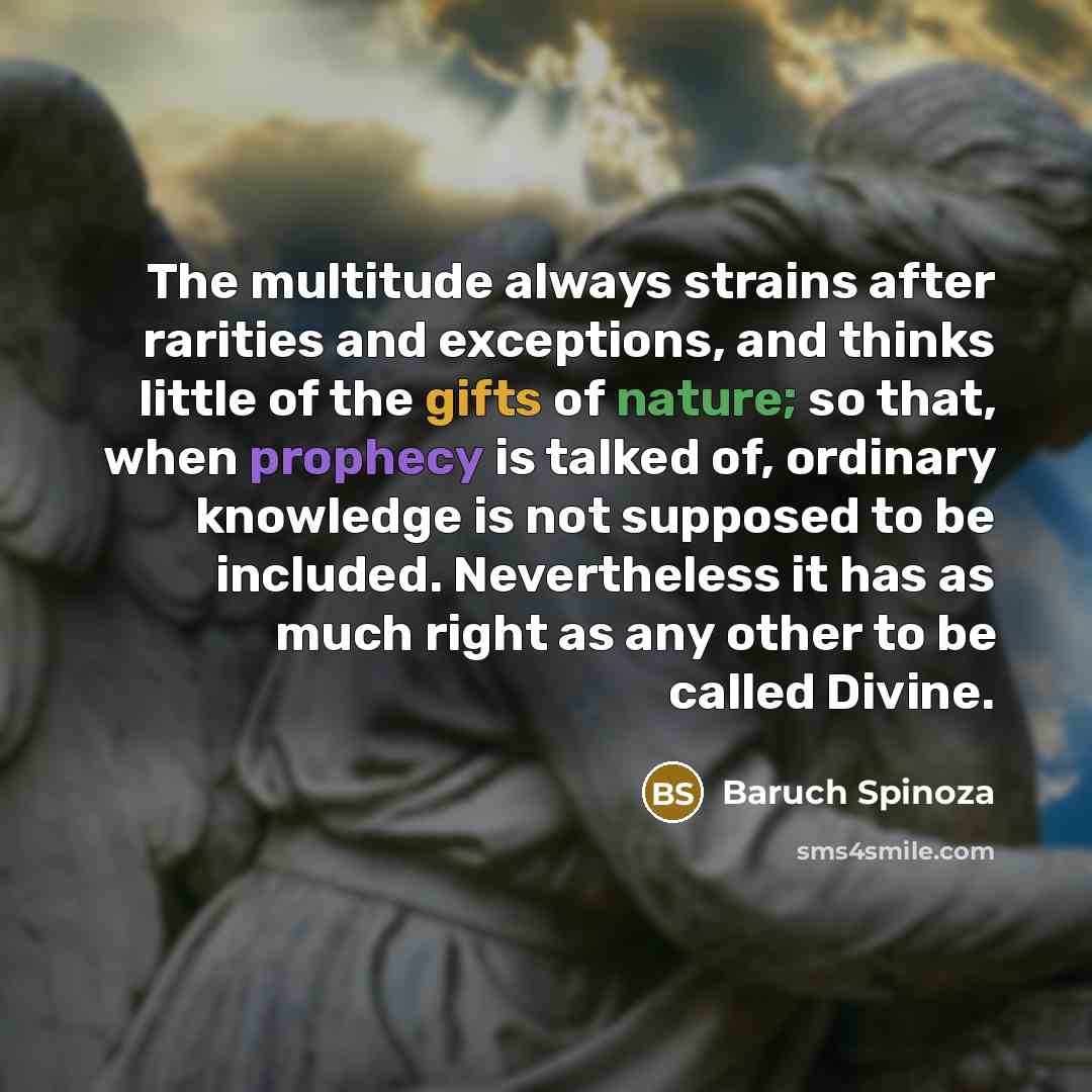 “The multitude always strains after rarities and exceptions, and thinks little of the gifts of nature; so that, when prophecy is talked of, ordinary knowledge is not supposed to be included. Nevertheless it has as much right as any other to be called Divine.” quote by Baruch Spinoza