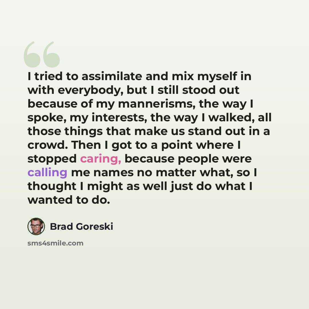 “I tried to assimilate and mix myself in with everybody, but I still stood out because of my mannerisms, the way I spoke, my interests, the way I walked, all those things that make us stand out in a crowd. Then I got to a point where I stopped caring, because people were calling me names no matter…” quote by Brad Goreski