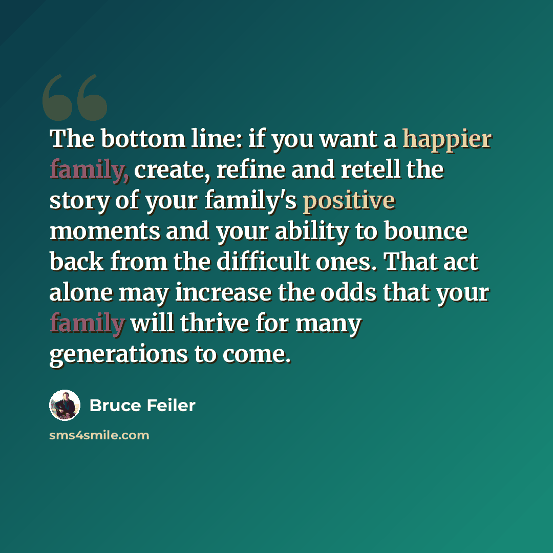 “The bottom line: if you want a happier family, create, refine and retell the story of your family's positive moments and your ability to bounce back from the difficult ones. That act alone may increase the odds that your family will thrive for many generations to come.” quote by Bruce Feiler