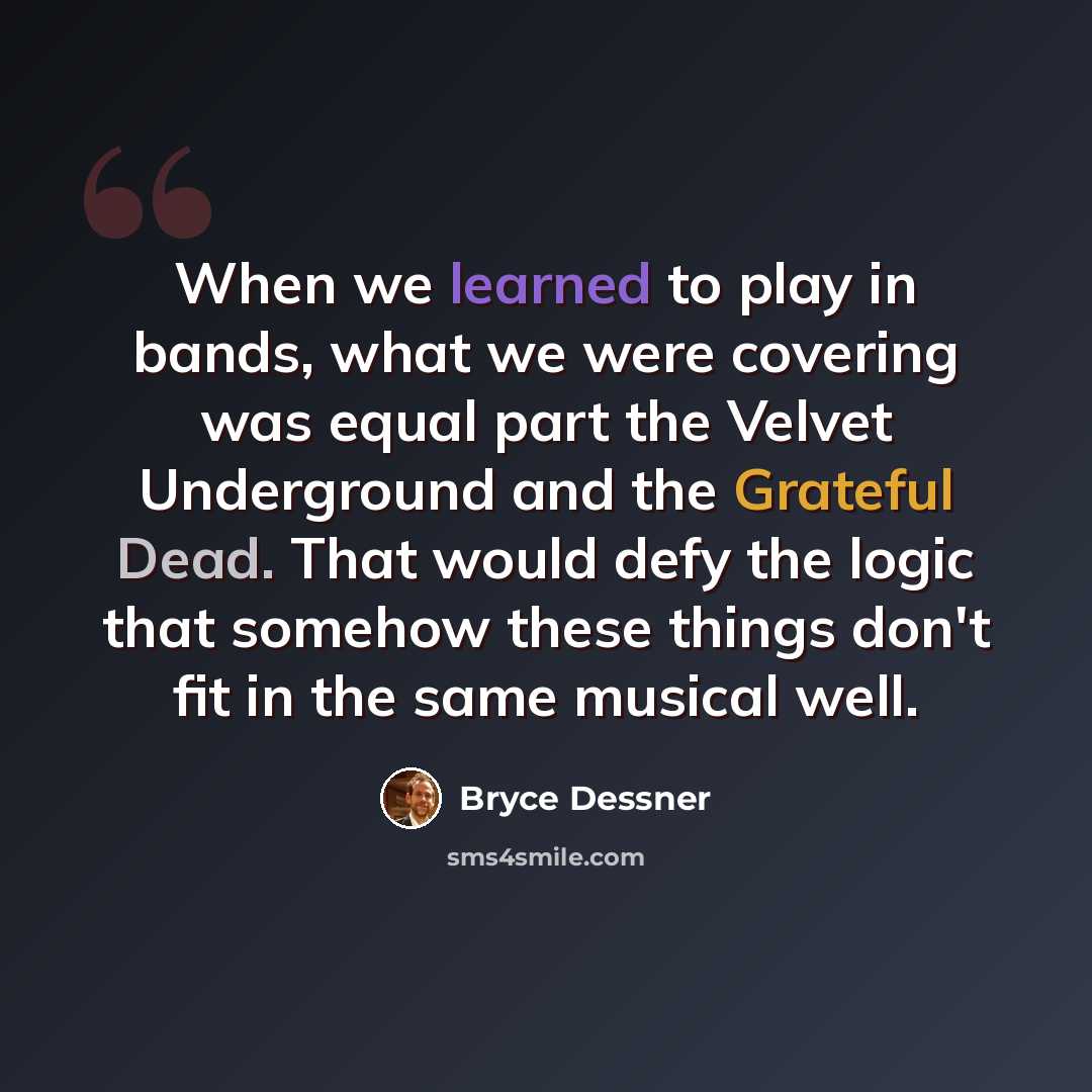 “When we learned to play in bands, what we were covering was equal part the Velvet Underground and the Grateful Dead. That would defy the logic that somehow these things don't fit in the same musical well.” quote by Bryce Dessner