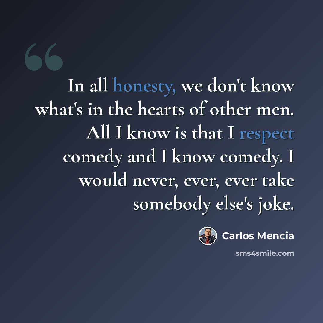 “In all honesty, we don't know what's in the hearts of other men. All I know is that I respect comedy and I know comedy. I would never, ever, ever take somebody else's joke.” quote by Carlos Mencia