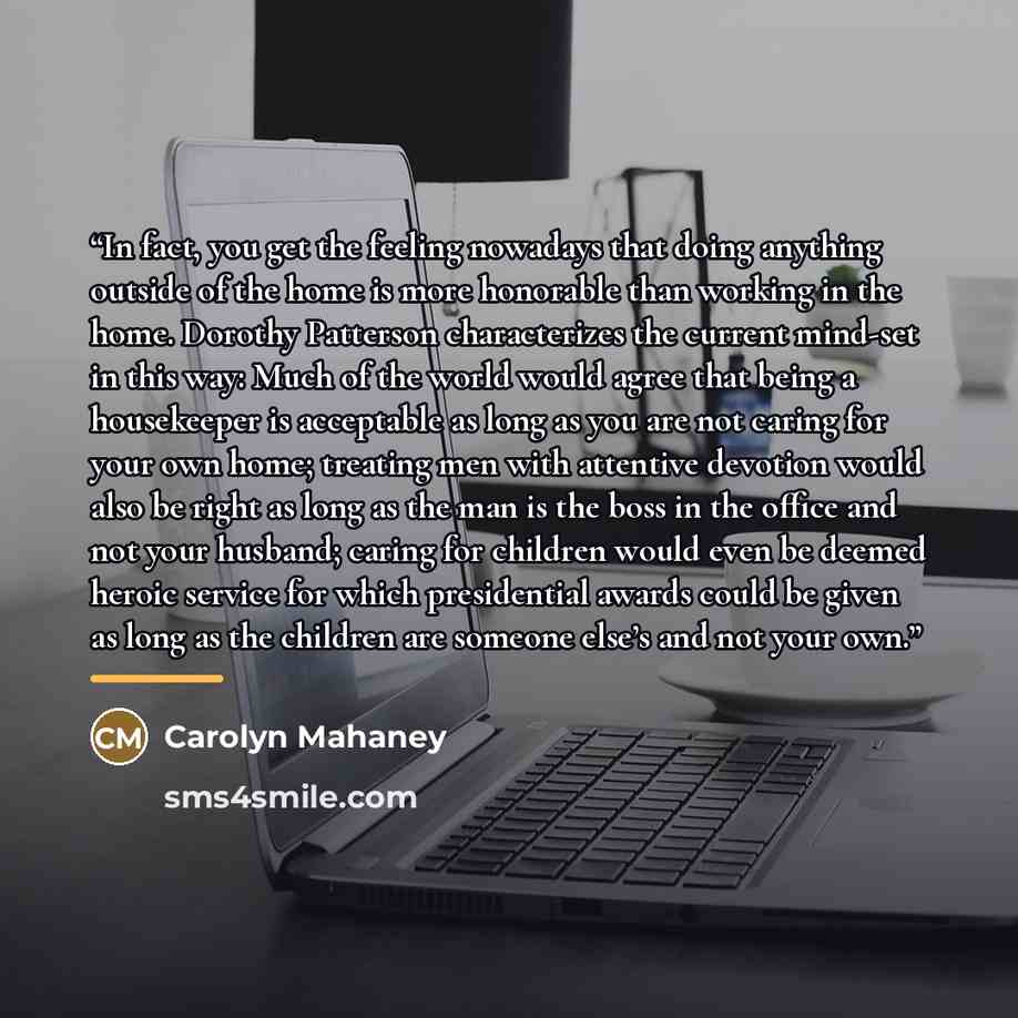 “In fact, you get the feeling nowadays that doing anything outside of the home is more honorable than working in the home. Dorothy Patterson characterizes the current mind-set in this way: Much of the world would agree that being a housekeeper is acceptable as long as you are not caring for your…” quote by Carolyn Mahaney