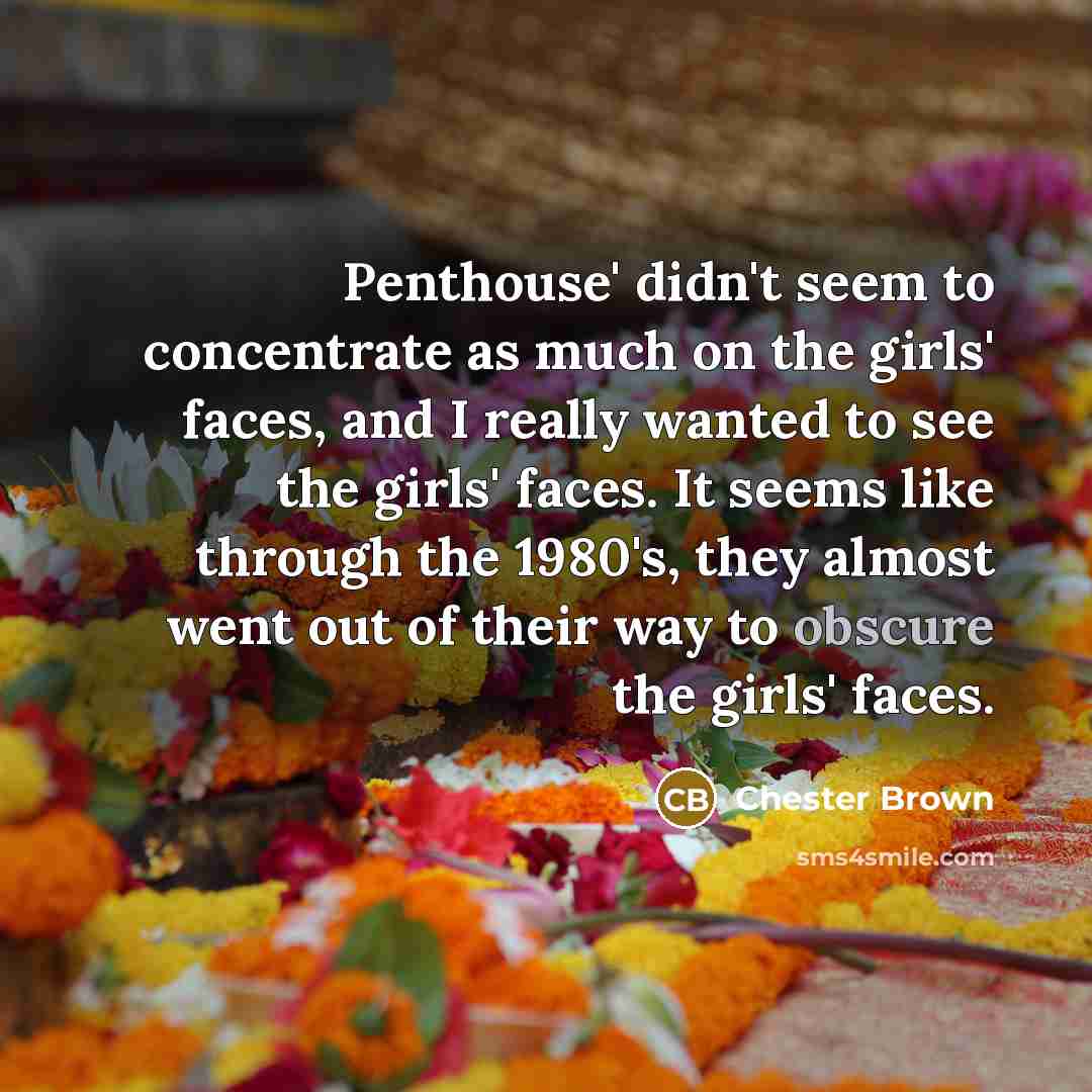 “Penthouse' didn't seem to concentrate as much on the girls' faces, and I really wanted to see the girls' faces. It seems like through the 1980's, they almost went out of their way to obscure the girls' faces.” quote by Chester Brown
