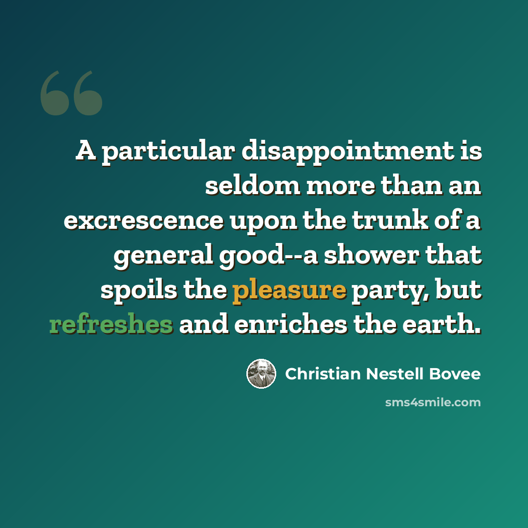 “A particular disappointment is seldom more than an excrescence upon the trunk of a general good--a shower that spoils the pleasure party, but refreshes and enriches the earth.” quote by Christian Nestell Bovee