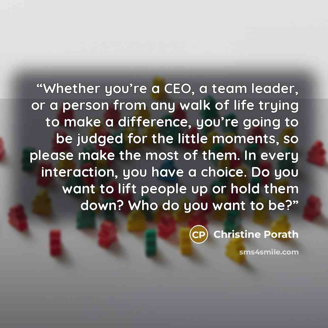 “Whether you’re a CEO, a team leader, or a person from any walk of life trying to make a difference, you’re going to be judged for the little moments, so please make the most of them. In every interaction, you have a choice. Do you want to lift people up or hold them down? Who do you want to be?” quote by Christine Porath