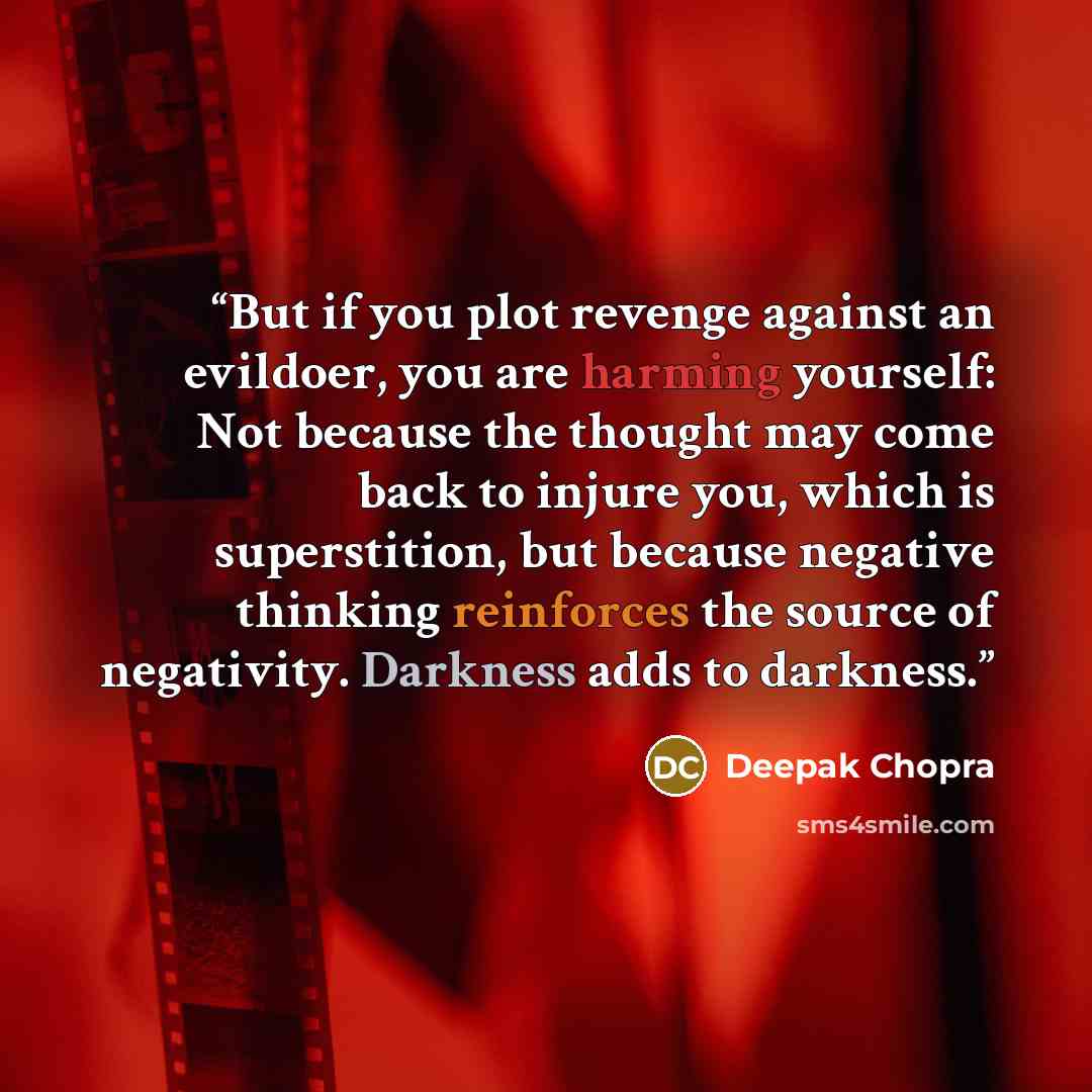 “But if you plot revenge against an evildoer, you are harming yourself: Not because the thought may come back to injure you, which is superstition, but because negative thinking reinforces the source of negativity. Darkness adds to darkness.” quote by Deepak Chopra