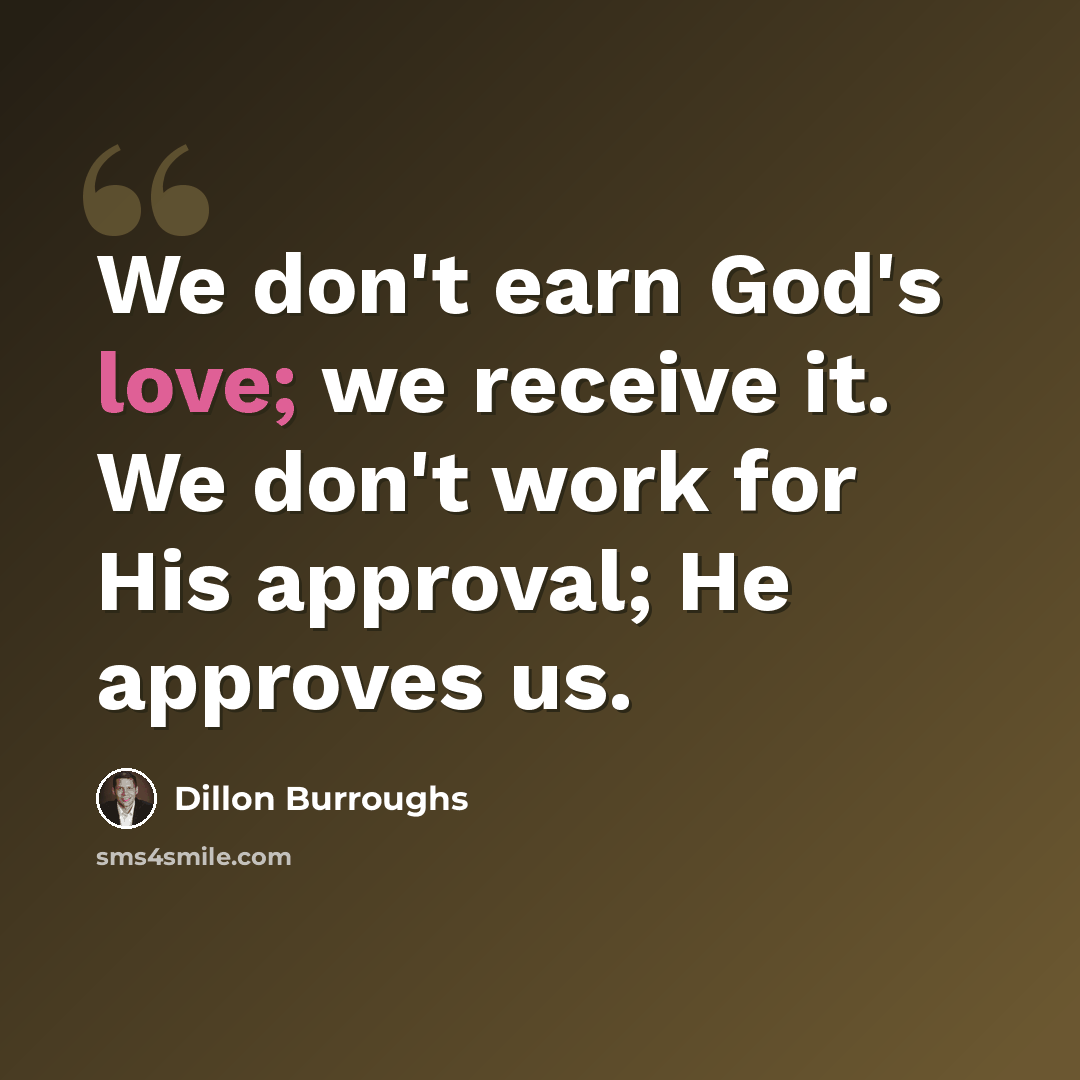 “We don't earn God's love; we receive it. We don't work for His approval; He approves us.” quote by Dillon Burroughs