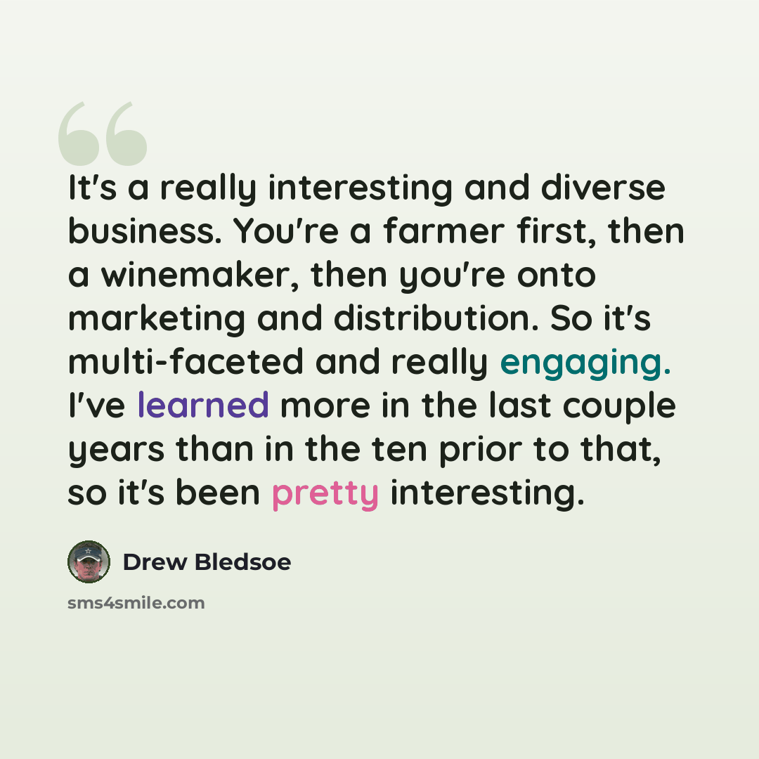 “It's a really interesting and diverse business. You're a farmer first, then a winemaker, then you're onto marketing and distribution. So it's multi-faceted and really engaging. I've learned more in the last couple years than in the ten prior to that, so it's been pretty interesting.” quote by Drew Bledsoe