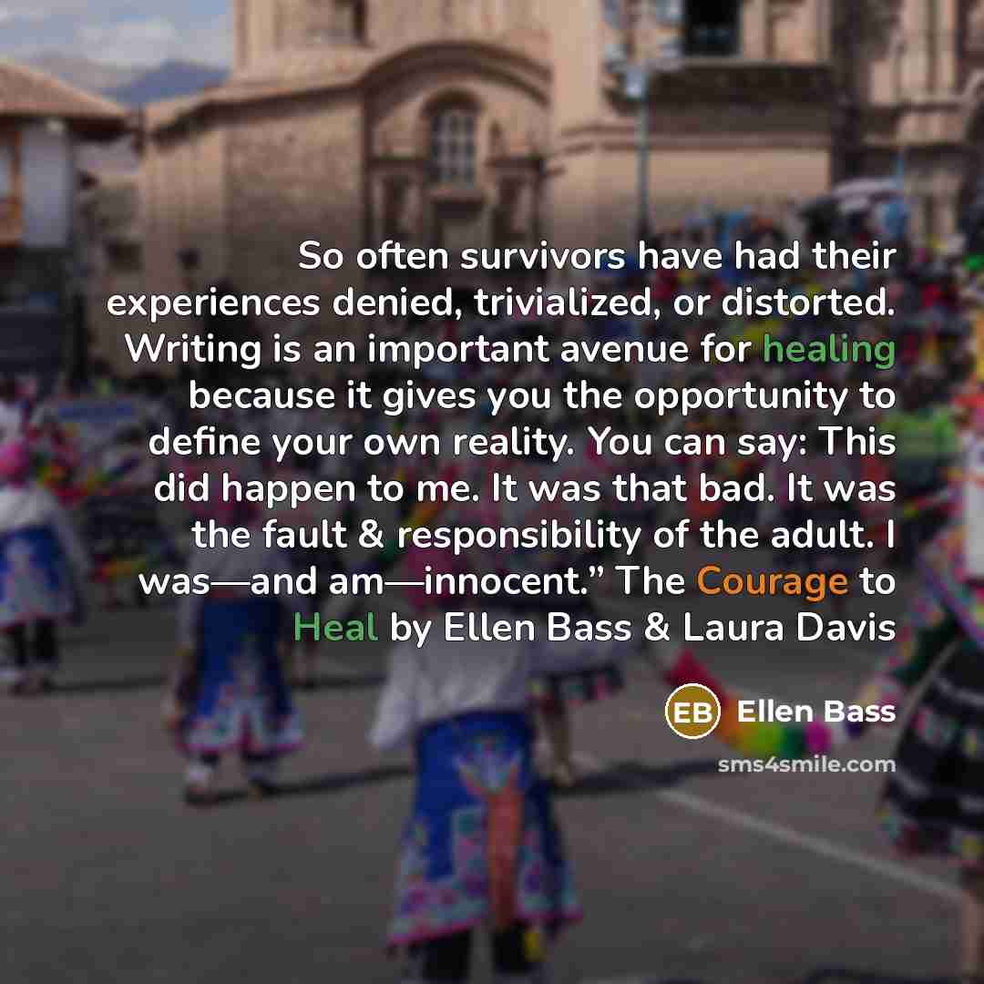 “So often survivors have had their experiences denied, trivialized, or distorted. Writing is an important avenue for healing because it gives you the opportunity to define your own reality. You can say: This did happen to me. It was that bad. It was the fault & responsibility of the adult. I…” quote by Ellen Bass