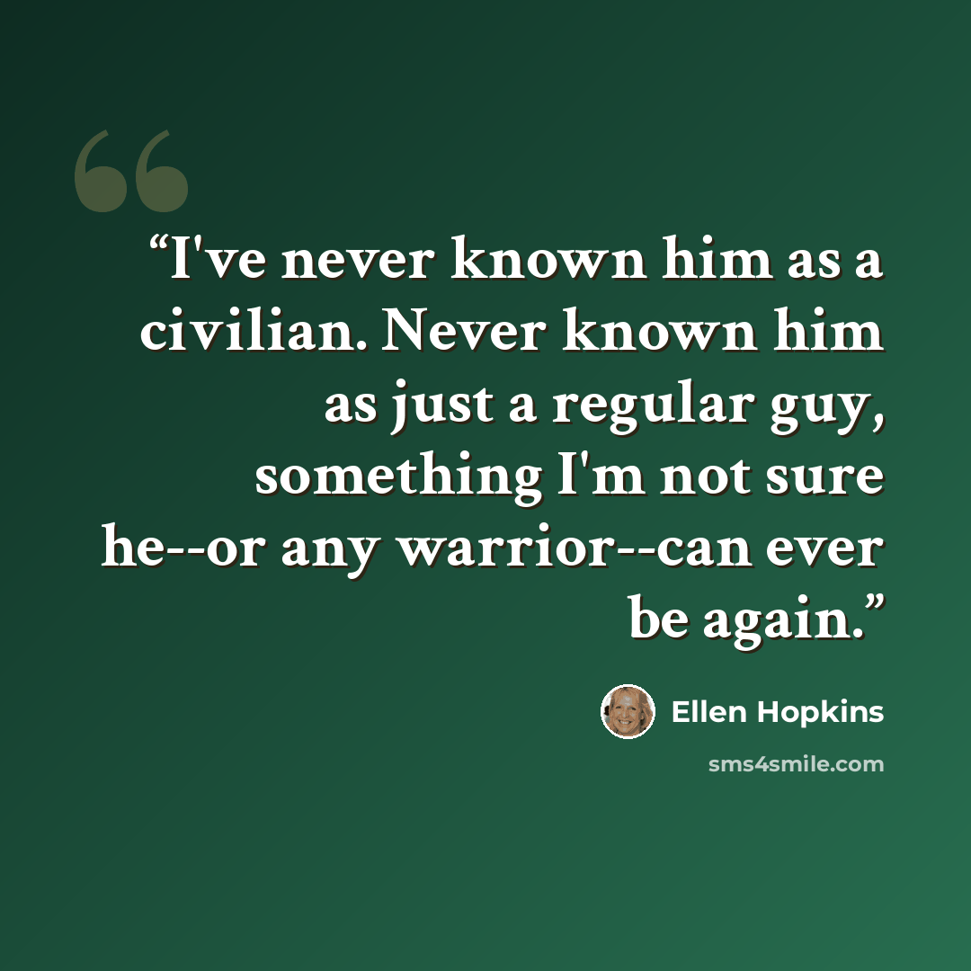 “I've never known him as a civilian. Never known him as just a regular guy, something I'm not sure he--or any warrior--can ever be again.” quote by Ellen Hopkins