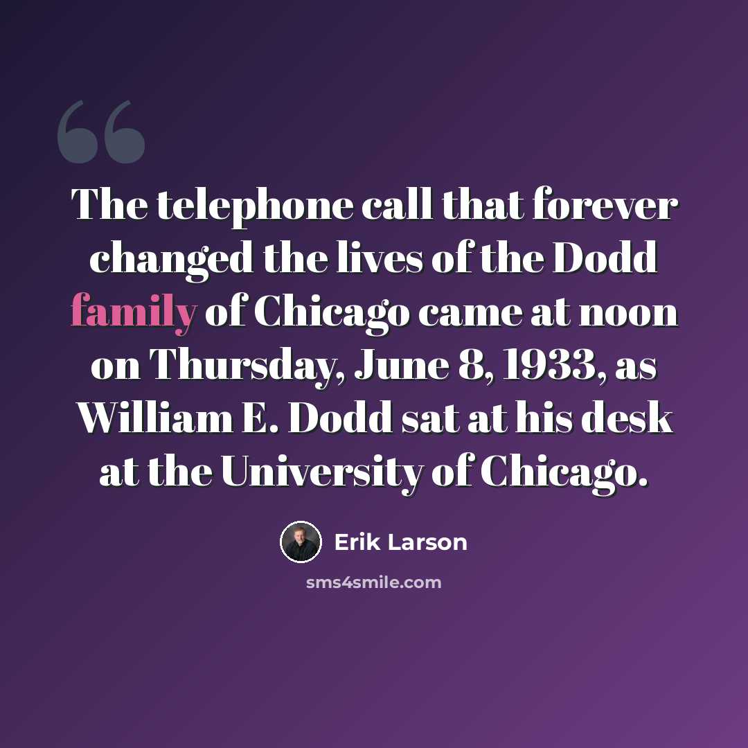 “The telephone call that forever changed the lives of the Dodd family of Chicago came at noon on Thursday, June 8, 1933, as William E. Dodd sat at his desk at the University of Chicago.” quote by Erik Larson