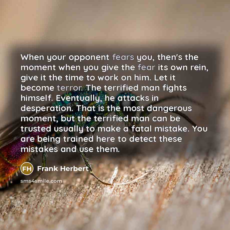 “When your opponent fears you, then's the moment when you give the fear its own rein, give it the time to work on him. Let it become terror. The terrified man fights himself. Eventually, he attacks in desperation. That is the most dangerous moment, but the terrified man can be trusted usually to…” quote by Frank Herbert