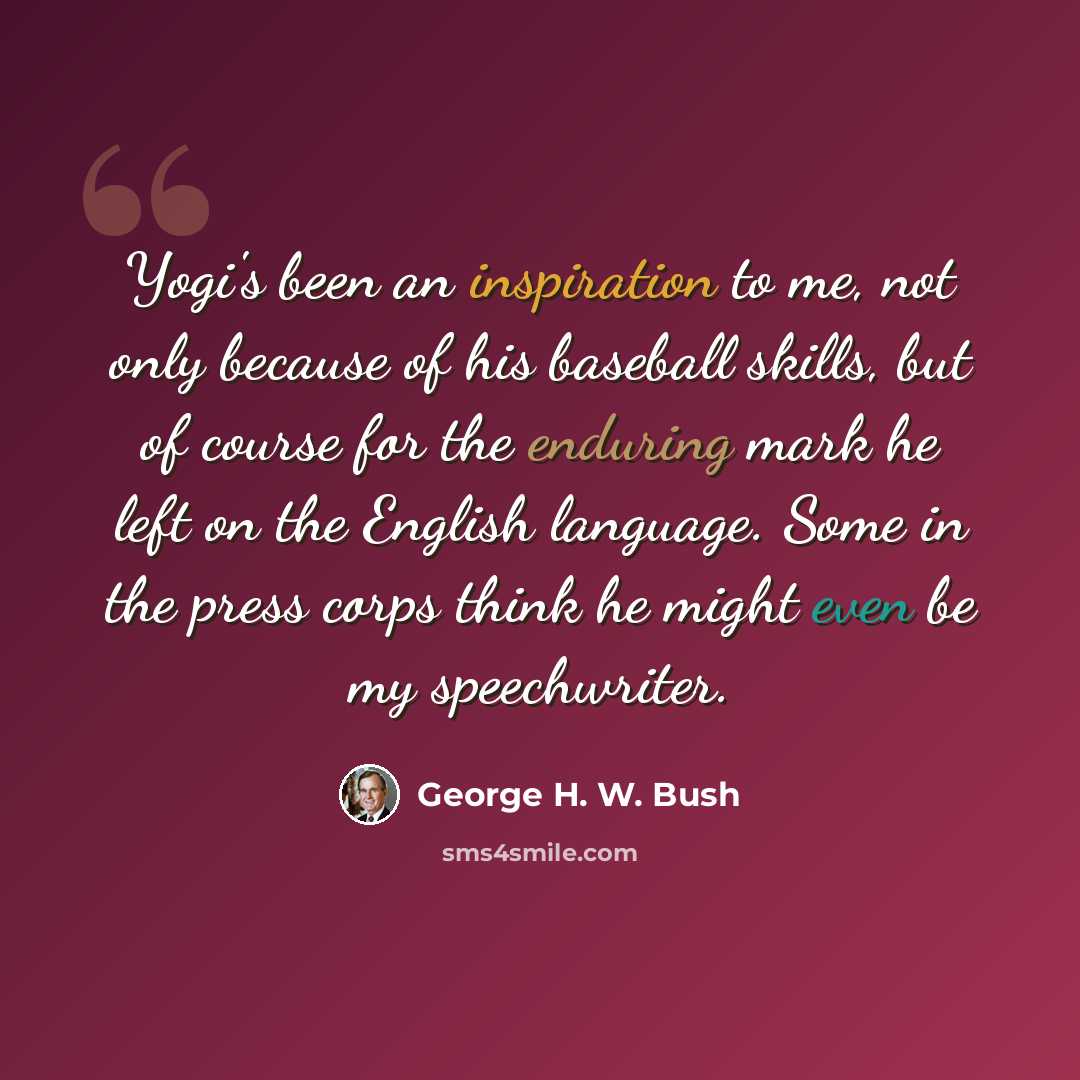 “Yogi's been an inspiration to me, not only because of his baseball skills, but of course for the enduring mark he left on the English language. Some in the press corps think he might even be my speechwriter.” quote by George H. W. Bush