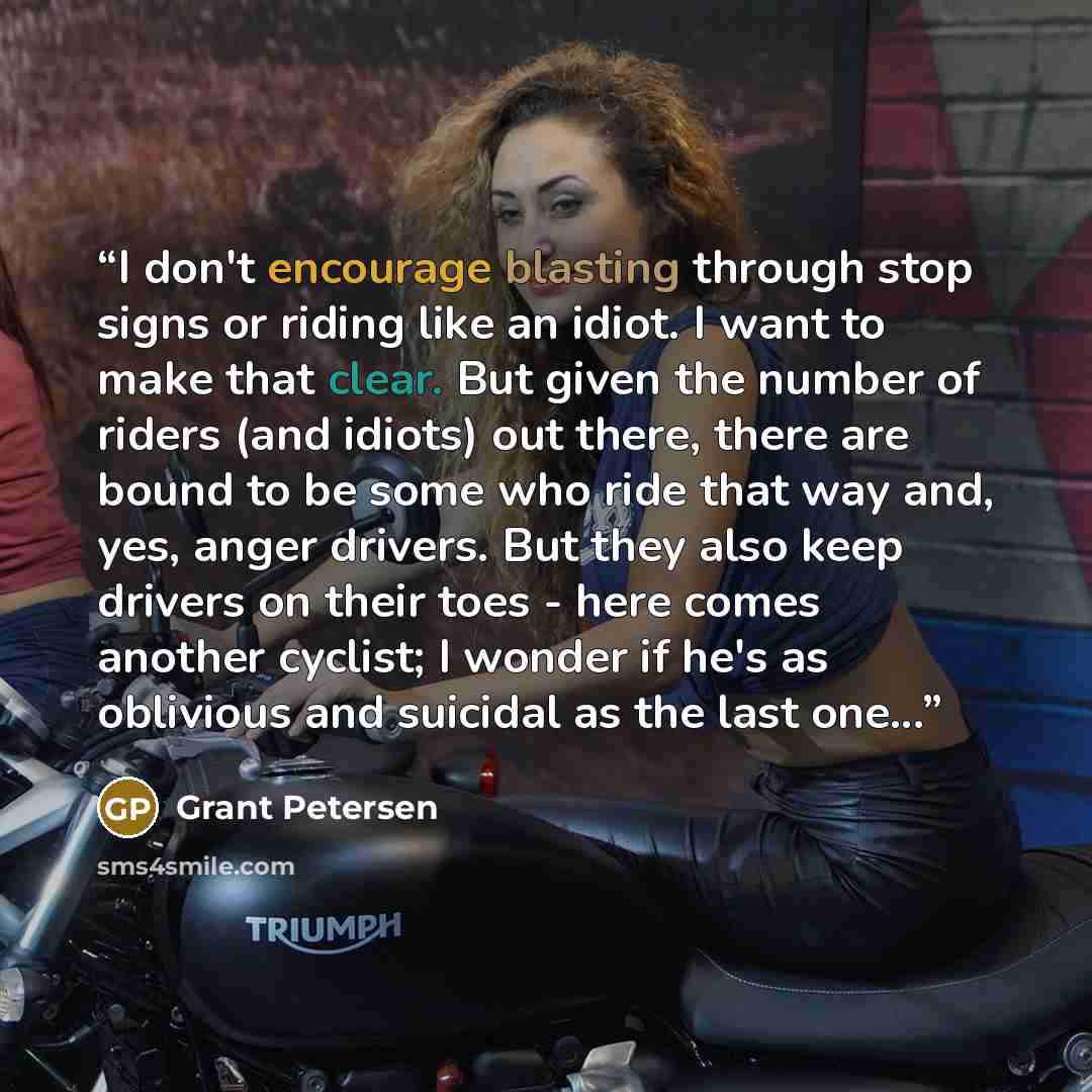 “I don't encourage blasting through stop signs or riding like an idiot. I want to make that clear. But given the number of riders (and idiots) out there, there are bound to be some who ride that way and, yes, anger drivers. But they also keep drivers on their toes - here comes another cyclist; I…” quote by Grant Petersen