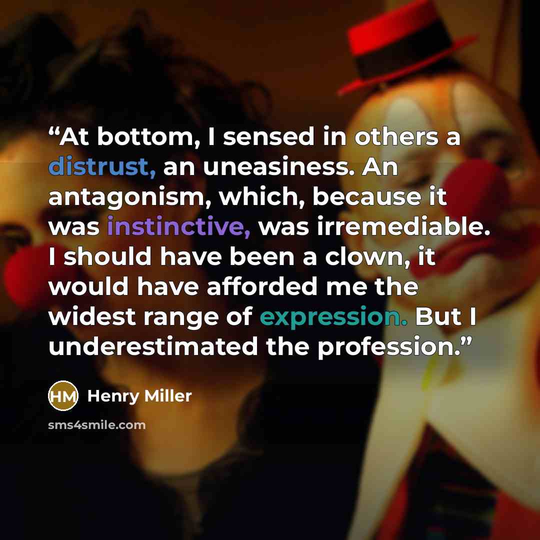 “At bottom, I sensed in others a distrust, an uneasiness. An antagonism, which, because it was instinctive, was irremediable. I should have been a clown, it would have afforded me the widest range of expression. But I underestimated the profession.” quote by Henry Miller