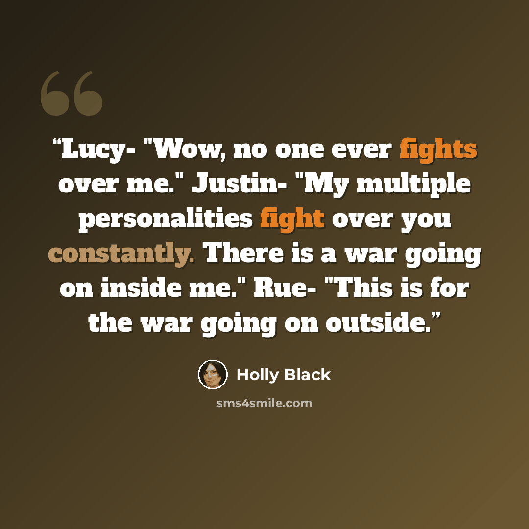 “Lucy- "Wow, no one ever fights over me." Justin- "My multiple personalities fight over you constantly. There is a war going on inside me." Rue- "This is for the war going on outside.” quote by Holly Black