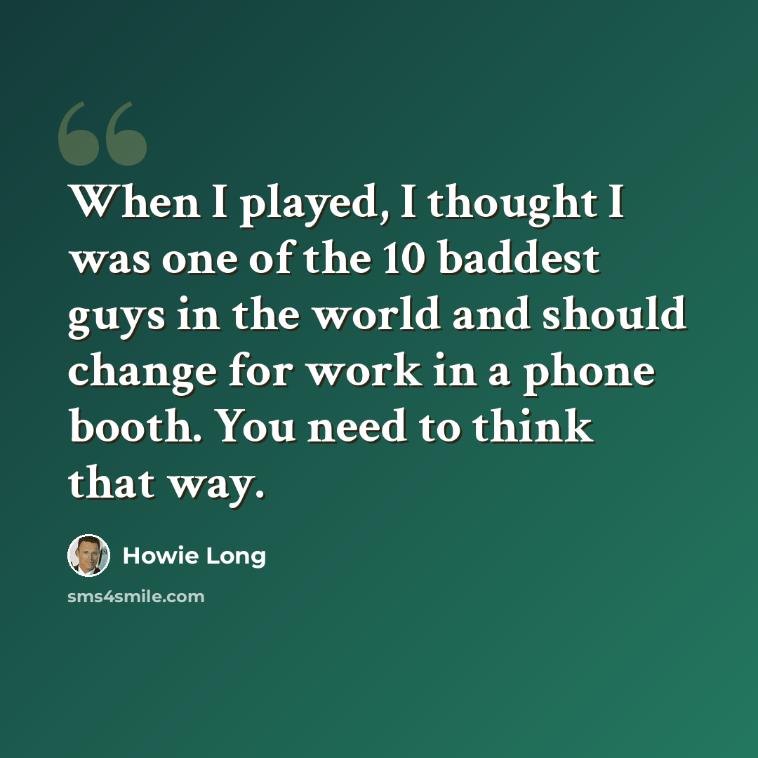“When I played, I thought I was one of the 10 baddest guys in the world and should change for work in a phone booth. You need to think that way.” quote by Howie Long