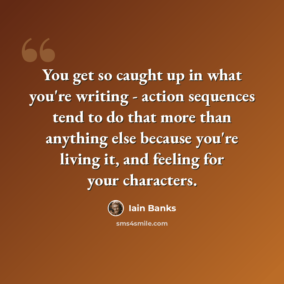 “You get so caught up in what you're writing - action sequences tend to do that more than anything else because you're living it, and feeling for your characters.” quote by Iain Banks