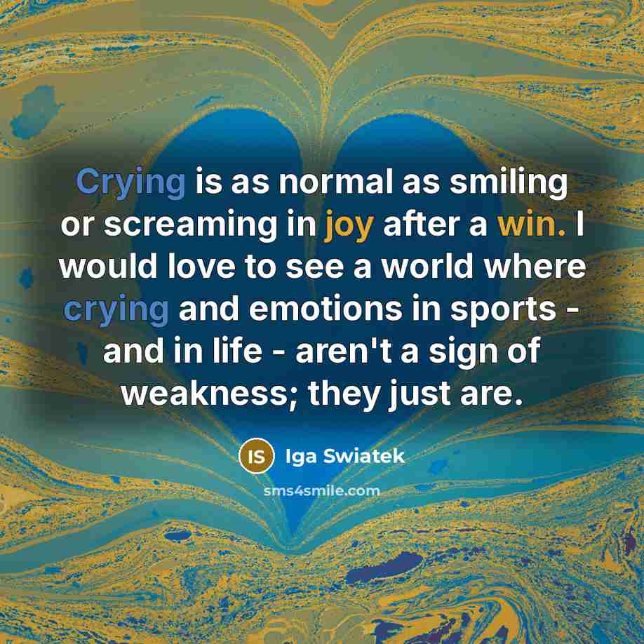 “Crying is as normal as smiling or screaming in joy after a win. I would love to see a world where crying and emotions in sports - and in life - aren't a sign of weakness; they just are.” quote by Iga Swiatek