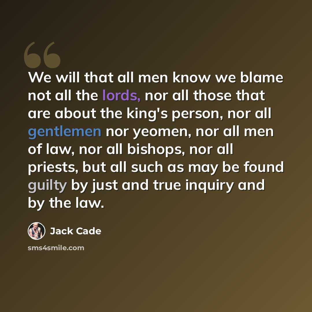 “We will that all men know we blame not all the lords, nor all those that are about the king's person, nor all gentlemen nor yeomen, nor all men of law, nor all bishops, nor all priests, but all such as may be found guilty by just and true inquiry and by the law.” quote by Jack Cade