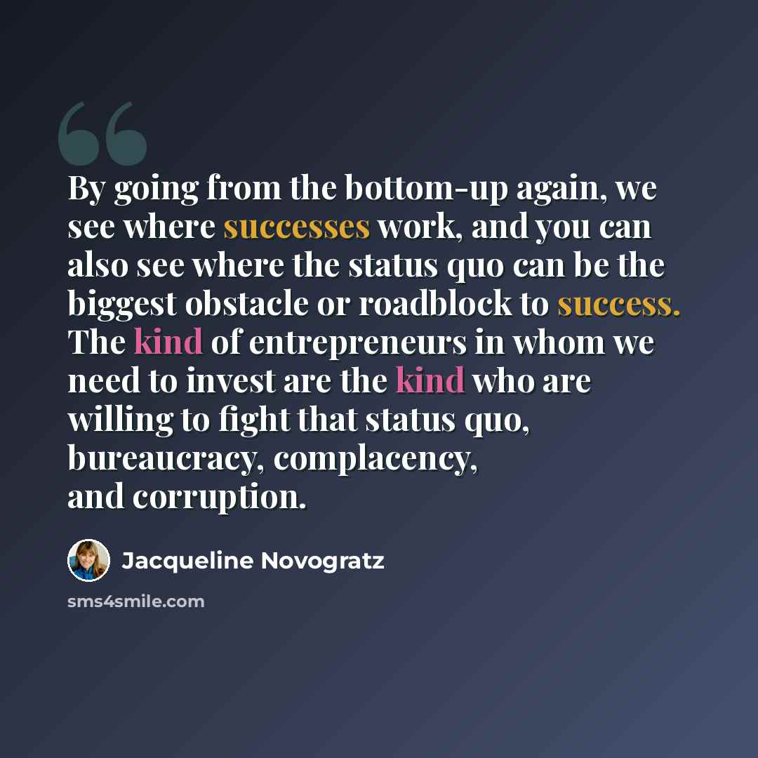 “By going from the bottom-up again, we see where successes work, and you can also see where the status quo can be the biggest obstacle or roadblock to success. The kind of entrepreneurs in whom we need to invest are the kind who are willing to fight that status quo, bureaucracy, complacency, and…” quote by Jacqueline Novogratz
