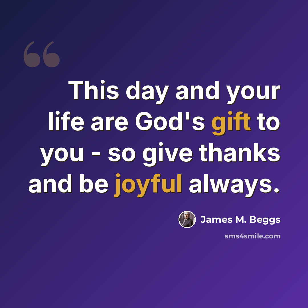 “This day and your life are God's gift to you - so give thanks and be joyful always.” quote by James M. Beggs