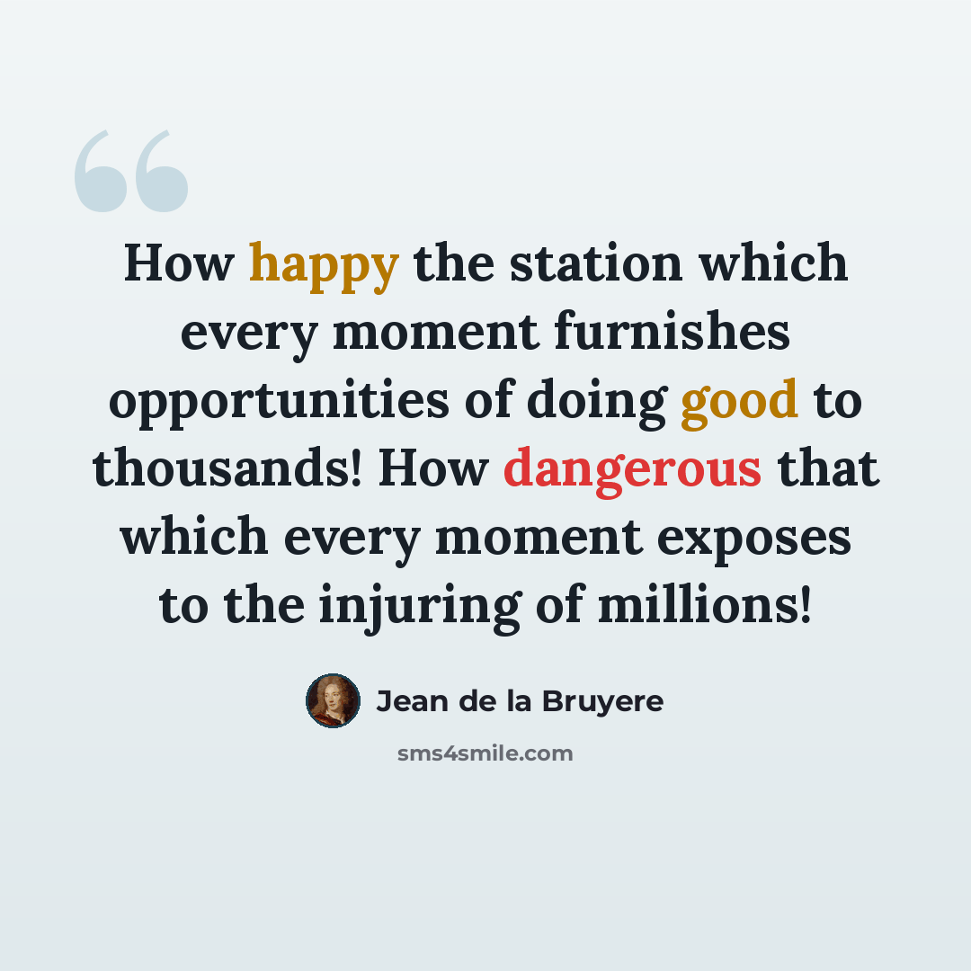 “How happy the station which every moment furnishes opportunities of doing good to thousands! How dangerous that which every moment exposes to the injuring of millions!” quote by Jean de la Bruyere