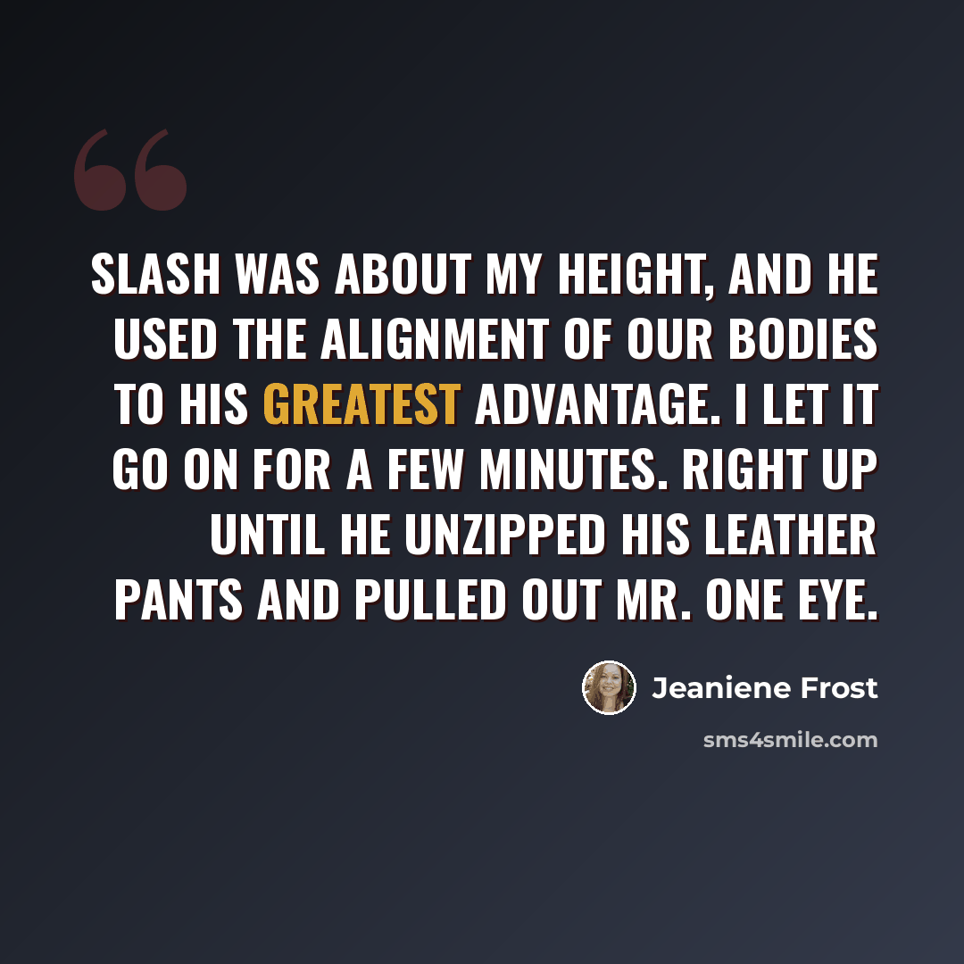 “Slash was about my height, and he used the alignment of our bodies to his greatest advantage. I let it go on for a few minutes. Right up until he unzipped his leather pants and pulled out Mr. One Eye.” quote by Jeaniene Frost