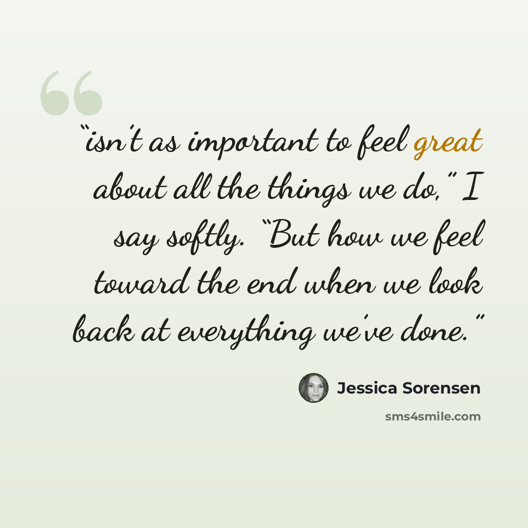 “isn’t as important to feel great about all the things we do,” I say softly. “But how we feel toward the end when we look back at everything we’ve done.” quote by Jessica Sorensen