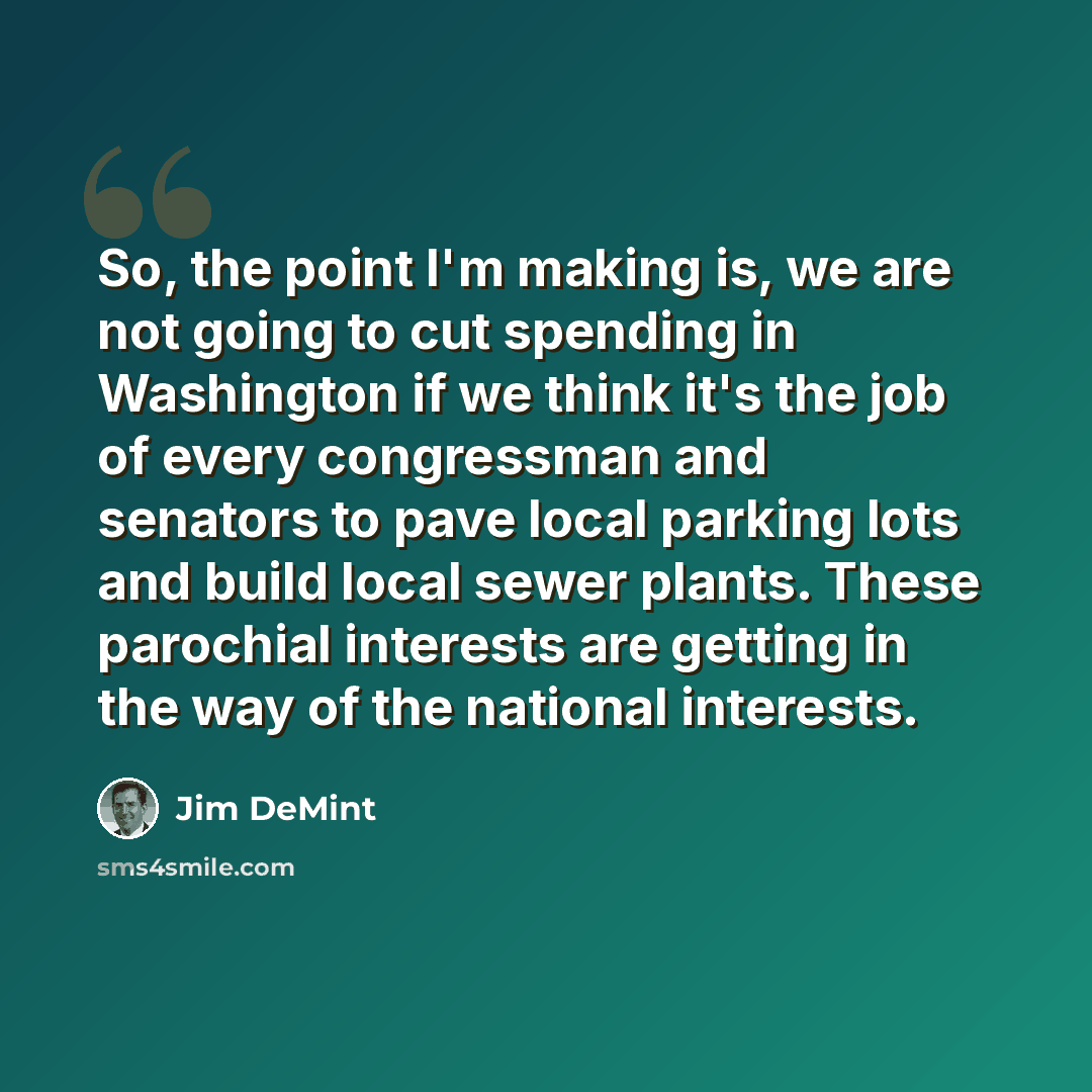 “So, the point I'm making is, we are not going to cut spending in Washington if we think it's the job of every congressman and senators to pave local parking lots and build local sewer plants. These parochial interests are getting in the way of the national interests.” quote by Jim DeMint