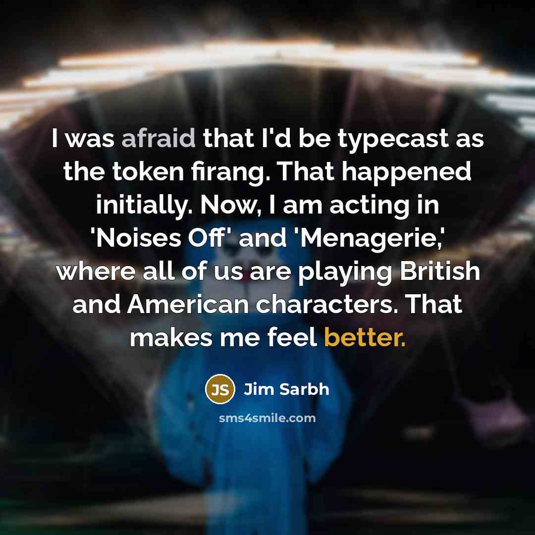 “I was afraid that I'd be typecast as the token firang. That happened initially. Now, I am acting in 'Noises Off' and 'Menagerie,' where all of us are playing British and American characters. That makes me feel better.” quote by Jim Sarbh