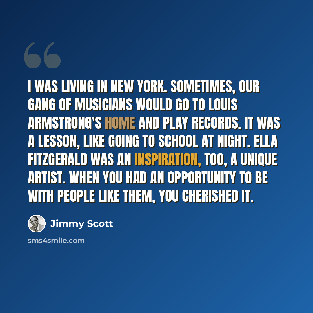 “I was living in New York. Sometimes, our gang of musicians would go to Louis Armstrong's home and play records. It was a lesson, like going to school at night. Ella Fitzgerald was an inspiration, too, a unique artist. When you had an opportunity to be with people like them, you cherished it.” quote by Jimmy Scott