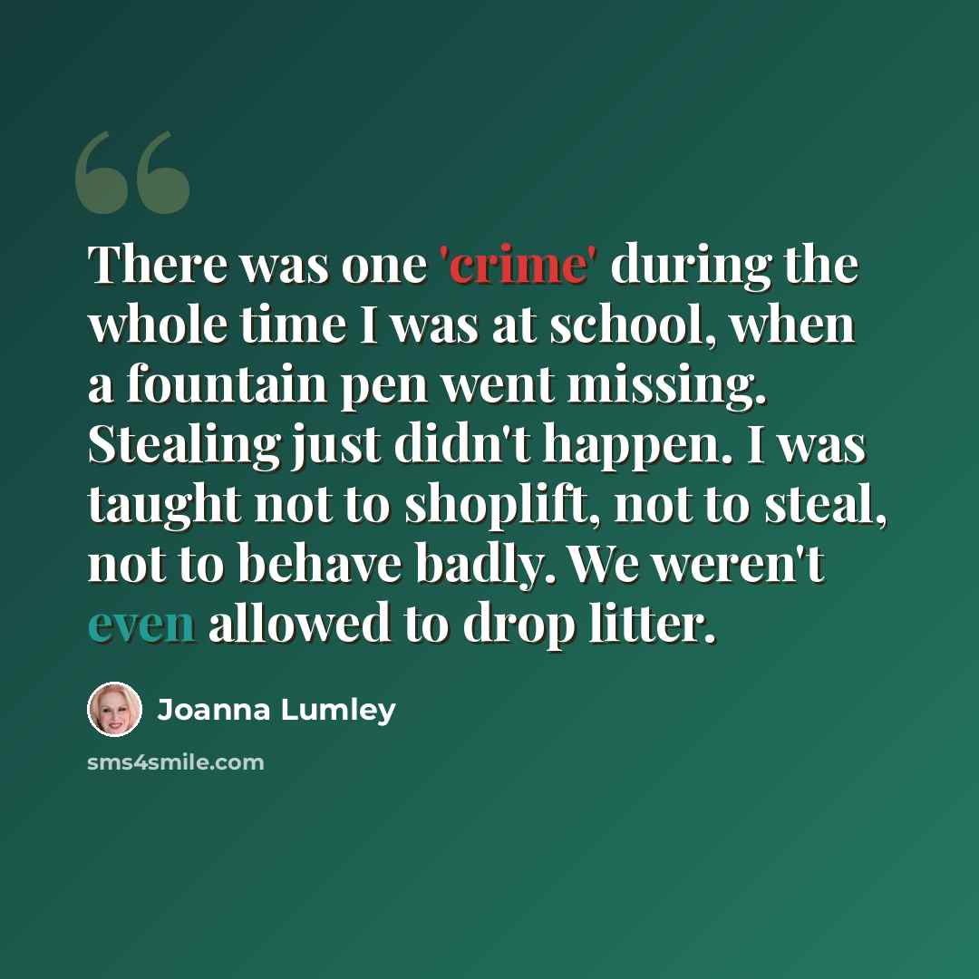 “There was one 'crime' during the whole time I was at school, when a fountain pen went missing. Stealing just didn't happen. I was taught not to shoplift, not to steal, not to behave badly. We weren't even allowed to drop litter.” quote by Joanna Lumley