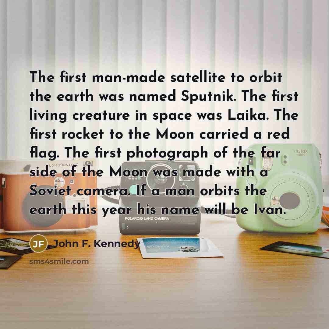 “The first man-made satellite to orbit the earth was named Sputnik. The first living creature in space was Laika. The first rocket to the Moon carried a red flag. The first photograph of the far side of the Moon was made with a Soviet camera. If a man orbits the earth this year his name will be Ivan.” quote by John F. Kennedy