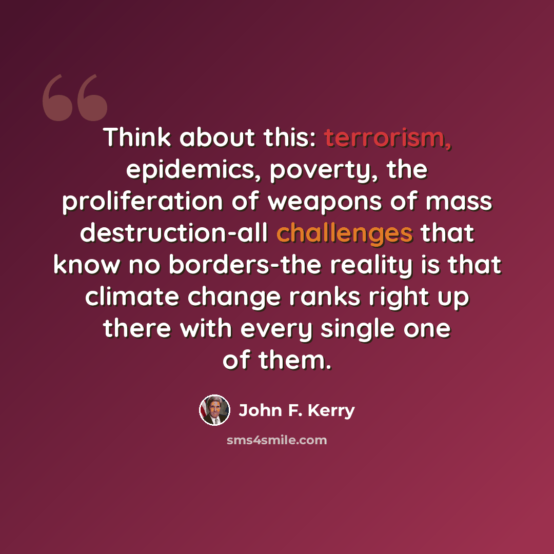 “Think about this: terrorism, epidemics, poverty, the proliferation of weapons of mass destruction-all challenges that know no borders-the reality is that climate change ranks right up there with every single one of them.” quote by John F. Kerry