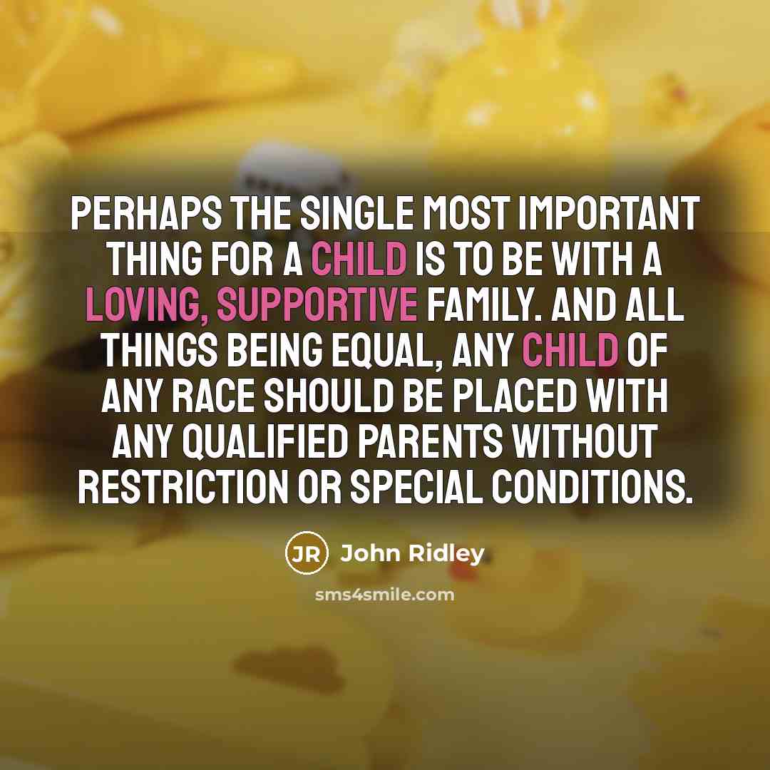 “Perhaps the single most important thing for a child is to be with a loving, supportive family. And all things being equal, any child of any race should be placed with any qualified parents without restriction or special conditions.” quote by John Ridley