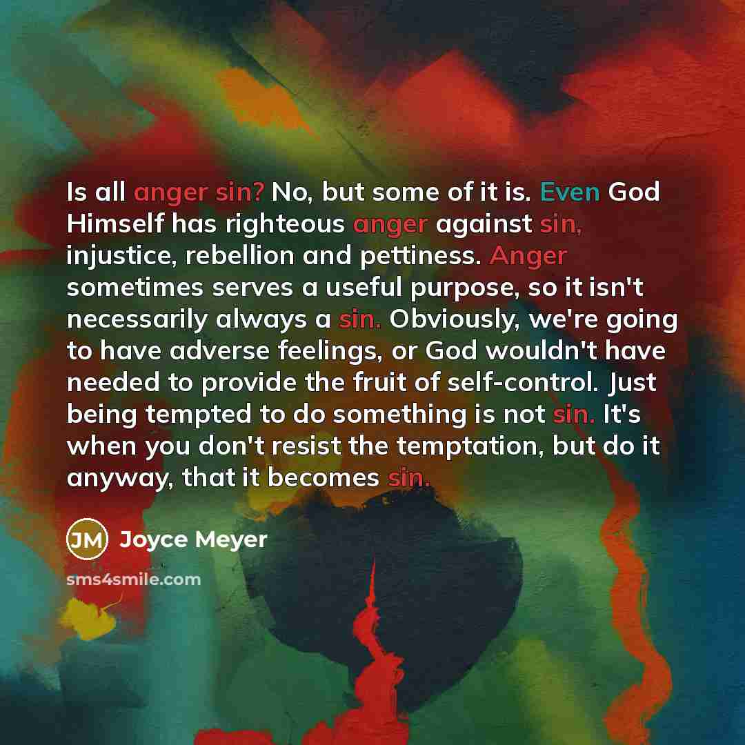 “Is all anger sin? No, but some of it is. Even God Himself has righteous anger against sin, injustice, rebellion and pettiness. Anger sometimes serves a useful purpose, so it isn't necessarily always a sin. Obviously, we're going to have adverse feelings, or God wouldn't have needed to provide the…” quote by Joyce Meyer