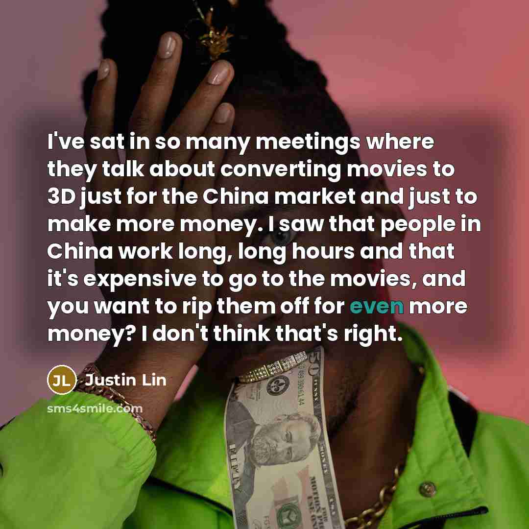 “I've sat in so many meetings where they talk about converting movies to 3D just for the China market and just to make more money. I saw that people in China work long, long hours and that it's expensive to go to the movies, and you want to rip them off for even more money? I don't think that's…” quote by Justin Lin