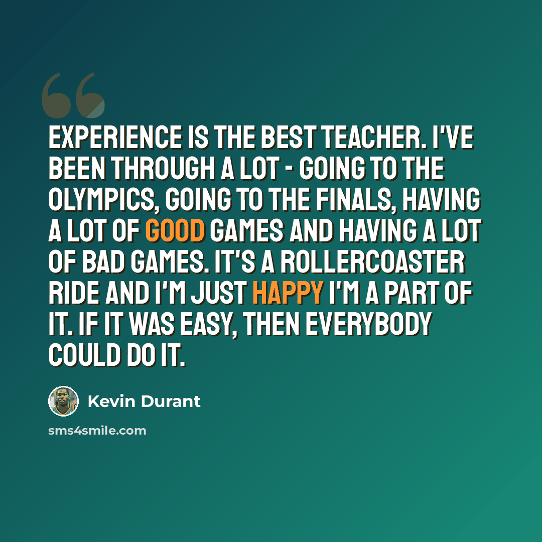 “Experience is the best teacher. I've been through a lot - going to the Olympics, going to the Finals, having a lot of good games and having a lot of bad games. It's a rollercoaster ride and I'm just happy I'm a part of it. If it was easy, then everybody could do it.” quote by Kevin Durant