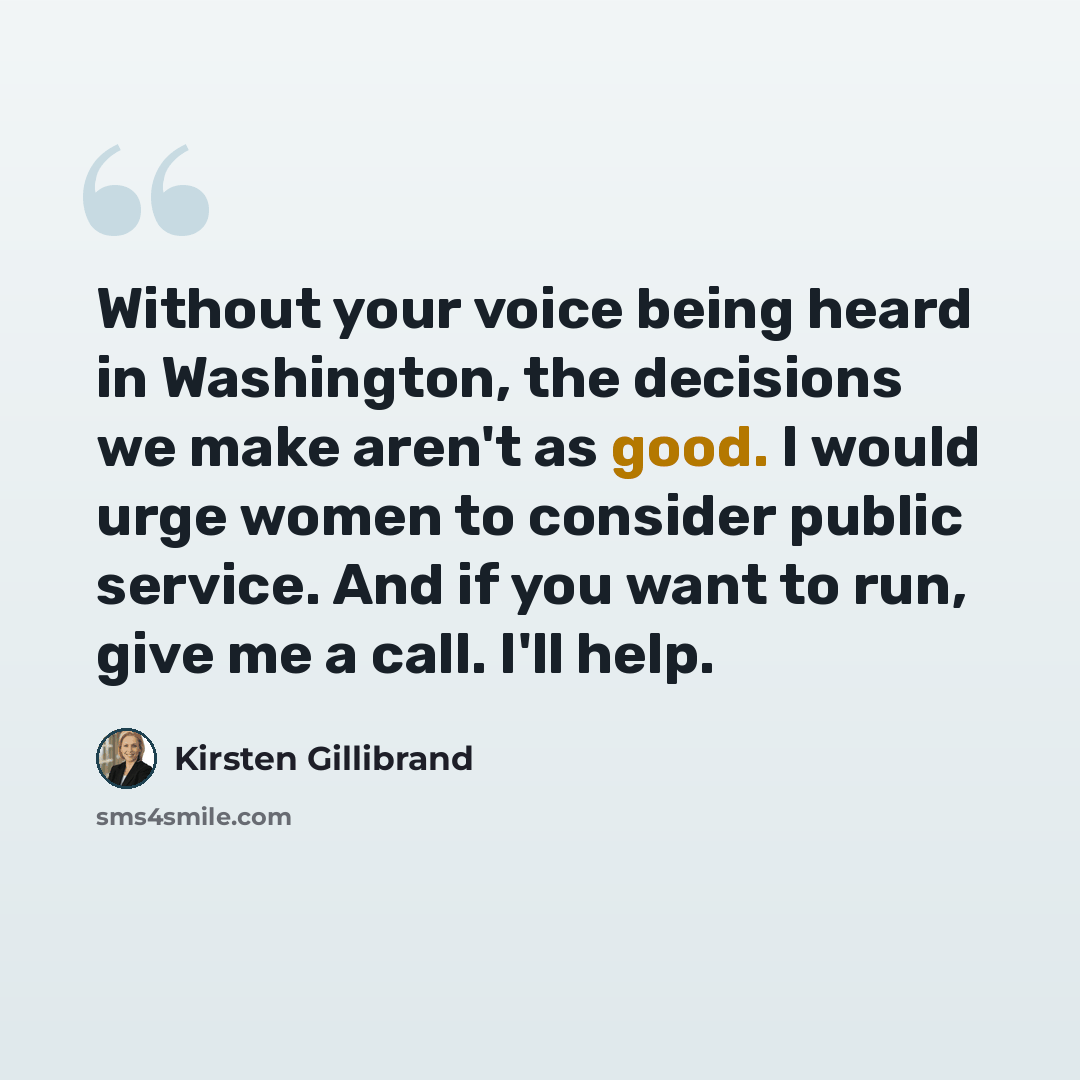 “Without your voice being heard in Washington, the decisions we make aren't as good. I would urge women to consider public service. And if you want to run, give me a call. I'll help.” quote by Kirsten Gillibrand