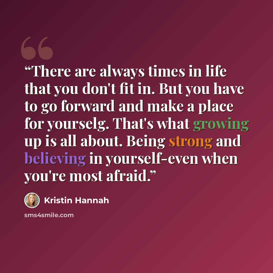 “There are always times in life that you don't fit in. But you have to go forward and make a place for yourselg. That's what growing up is all about. Being strong and believing in yourself-even when you're most afraid.” quote by Kristin Hannah