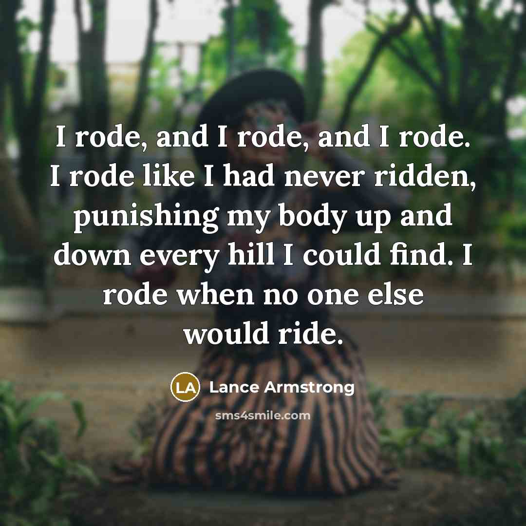 “I rode, and I rode, and I rode. I rode like I had never ridden, punishing my body up and down every hill I could find. I rode when no one else would ride.” quote by Lance Armstrong