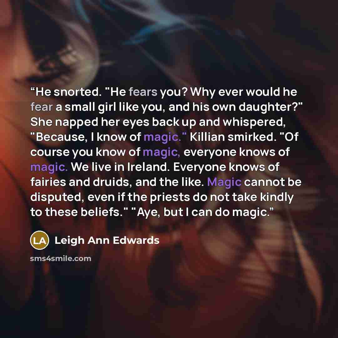 “He snorted. "He fears you? Why ever would he fear a small girl like you, and his own daughter?" She napped her eyes back up and whispered, "Because, I know of magic." Killian smirked. "Of course you know of magic, everyone knows of magic. We live in Ireland. Everyone knows of fairies and druids…” quote by Leigh Ann Edwards